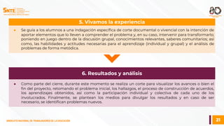 21
SINDICATO NACIONAL DE TRABAJADORES DE LA EDUCACIÓN
SINDICATO NACIONAL DE TRABAJADORES DE LA EDUCACIÓN
● Se guía a los alumnos a una indagación específica de corte documental o vivencial con la intención de
aportar elementos que lo lleven a comprender el problema y, en su caso, intervenir para transformarlo;
poniendo en juego dentro de la discusión grupal, conocimientos relevantes, saberes comunitarios; así
como, las habilidades y actitudes necesarias para el aprendizaje (individual y grupal) y el análisis de
problemas de forma metódica.
5. Vivamos la experiencia
● Como parte del cierre, durante este momento se realiza un corte para visualizar los avances o bien el
fin del proyecto, retomando el problema inicial, los hallazgos, el proceso de construcción de acuerdos,
los aprendizajes obtenidos, así como la participación individual y colectiva de cada uno de los
involucrados. Finalmente, se plantean los medios para divulgar los resultados y en caso de ser
necesario, se identifican problemas nuevos.
6. Resultados y análisis
 