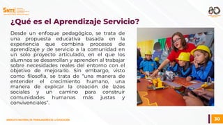 30
SINDICATO NACIONAL DE TRABAJADORES DE LA EDUCACIÓN
SINDICATO NACIONAL DE TRABAJADORES DE LA EDUCACIÓN
Desde un enfoque pedagógico, se trata de
una propuesta educativa basada en la
experiencia que combina procesos de
aprendizaje y de servicio a la comunidad en
un solo proyecto articulado, en el que los
alumnos se desarrollan y aprenden al trabajar
sobre necesidades reales del entorno con el
objetivo de mejorarlo. Sin embargo, visto
como filosofía, se trata de “una manera de
entender el crecimiento humano, una
manera de explicar la creación de lazos
sociales y un camino para construir
comunidades humanas más justas y
convivenciales”.
¿Qué es el Aprendizaje Servicio?
 