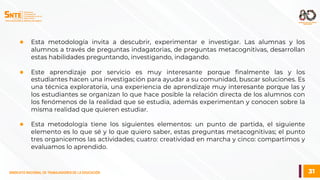 31
SINDICATO NACIONAL DE TRABAJADORES DE LA EDUCACIÓN
● Esta metodología invita a descubrir, experimentar e investigar. Las alumnas y los
alumnos a través de preguntas indagatorias, de preguntas metacognitivas, desarrollan
estas habilidades preguntando, investigando, indagando.
● Este aprendizaje por servicio es muy interesante porque finalmente las y los
estudiantes hacen una investigación para ayudar a su comunidad, buscar soluciones. Es
una técnica exploratoria, una experiencia de aprendizaje muy interesante porque las y
los estudiantes se organizan lo que hace posible la relación directa de los alumnos con
los fenómenos de la realidad que se estudia, además experimentan y conocen sobre la
misma realidad que quieren estudiar.
● Esta metodología tiene los siguientes elementos: un punto de partida, el siguiente
elemento es lo que sé y lo que quiero saber, estas preguntas metacognitivas; el punto
tres organicemos las actividades; cuatro: creatividad en marcha y cinco: compartimos y
evaluamos lo aprendido.
 