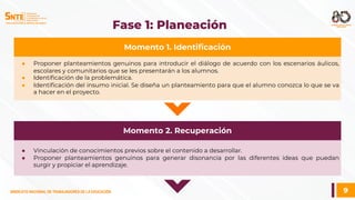 9
SINDICATO NACIONAL DE TRABAJADORES DE LA EDUCACIÓN
SINDICATO NACIONAL DE TRABAJADORES DE LA EDUCACIÓN
Fase 1: Planeación
● Proponer planteamientos genuinos para introducir el diálogo de acuerdo con los escenarios áulicos,
escolares y comunitarios que se les presentarán a los alumnos.
● Identificación de la problemática.
● Identificación del insumo inicial. Se diseña un planteamiento para que el alumno conozca lo que se va
a hacer en el proyecto.
Momento 1. Identificación
● Vinculación de conocimientos previos sobre el contenido a desarrollar.
● Proponer planteamientos genuinos para generar disonancia por las diferentes ideas que puedan
surgir y propiciar el aprendizaje.
Momento 2. Recuperación
 
