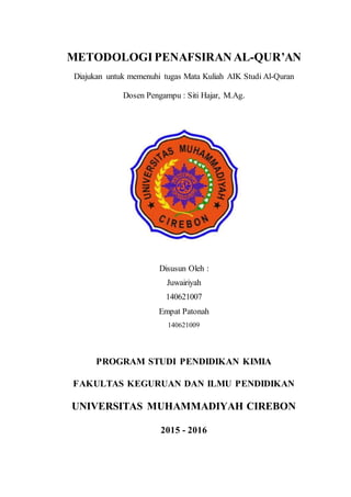 METODOLOGI PENAFSIRAN AL-QUR’AN
Diajukan untuk memenuhi tugas Mata Kuliah AIK Studi Al-Quran
Dosen Pengampu : Siti Hajar, M.Ag.
Disusun Oleh :
Juwairiyah
140621007
Empat Patonah
140621009
PROGRAM STUDI PENDIDIKAN KIMIA
FAKULTAS KEGURUAN DAN ILMU PENDIDIKAN
UNIVERSITAS MUHAMMADIYAH CIREBON
2015 - 2016
 