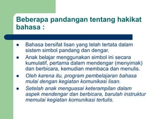 Beberapa pandangan tentang hakikat
bahasa :
 Bahasa bersifat lisan yang telah tertata dalam
sistem simbol pandang dan dengar.
 Anak belajar menggunakan simbol ini secara
kumulatif, pertama dalam mendengar (menyimak)
dan berbicara, kemudian membaca dan menulis.
 Oleh karena itu, program pembelajaran bahasa
mulai dengan kegiatan komunikasi lisan.
 Setelah anak menguasai keterampilan dalam
aspek mendengar dan berbicara, barulah instruktur
memulai kegiatan komunikasi tertulis.
 