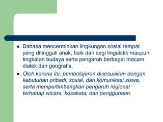  Bahasa mencerminkan lingkungan sosial tempat
yang ditinggali anak, baik dari segi linguistik maupun
tingkatan budaya serta pengaruh berbagai macam
dialek dan geografis.
 Oleh karena itu, pembelajaran disesuaikan dengan
kebutuhan pribadi, sosial, dan komunikasi siswa,
serta mempertimbangkan pengaruh regional
terhadap wicara, kosakata, dan penggunaan.
 