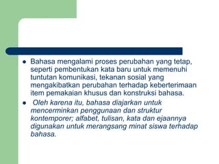  Bahasa mengalami proses perubahan yang tetap,
seperti pembentukan kata baru untuk memenuhi
tuntutan komunikasi, tekanan sosial yang
mengakibatkan perubahan terhadap keberterimaan
item pemakaian khusus dan konstruksi bahasa.
 Oleh karena itu, bahasa diajarkan untuk
mencerminkan penggunaan dan struktur
kontemporer; alfabet, tulisan, kata dan ejaannya
digunakan untuk merangsang minat siswa terhadap
bahasa.
 
