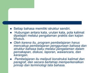  Setiap bahasa memiliki struktur sendiri.
 Hubungan antara kata, urutan kata, pola kalimat
dipelajari melalui pengalaman praktis dan kajian
khusus.
 Oleh karena itu, program pembelajaran harus
mencakup pembelajaran penggunaan bahasa dan
struktur bahasa baku melalui pengalaman dalam
percakapan, diskusi, laporan, wawancara, dan
karangan.
 Pembelajaran itu meliputi konstruksi kalimat dan
paragraf, dan secara bertahap memperkenalkan
prinsip dan terminologi tata bahasa.
 