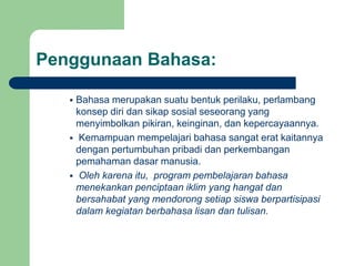 Penggunaan Bahasa:
 Bahasa merupakan suatu bentuk perilaku, perlambang
konsep diri dan sikap sosial seseorang yang
menyimbolkan pikiran, keinginan, dan kepercayaannya.
 Kemampuan mempelajari bahasa sangat erat kaitannya
dengan pertumbuhan pribadi dan perkembangan
pemahaman dasar manusia.
 Oleh karena itu, program pembelajaran bahasa
menekankan penciptaan iklim yang hangat dan
bersahabat yang mendorong setiap siswa berpartisipasi
dalam kegiatan berbahasa lisan dan tulisan.
 