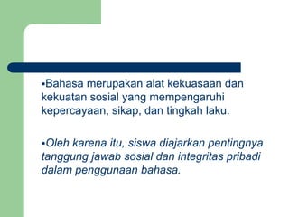 Bahasa merupakan alat kekuasaan dan
kekuatan sosial yang mempengaruhi
kepercayaan, sikap, dan tingkah laku.
Oleh karena itu, siswa diajarkan pentingnya
tanggung jawab sosial dan integritas pribadi
dalam penggunaan bahasa.
 