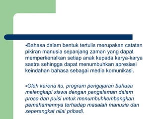 Bahasa dalam bentuk tertulis merupakan catatan
pikiran manusia sepanjang zaman yang dapat
memperkenalkan setiap anak kepada karya-karya
sastra sehingga dapat menumbuhkan apresiasi
keindahan bahasa sebagai media komunikasi.
Oleh karena itu, program pengajaran bahasa
melengkapi siswa dengan pengalaman dalam
prosa dan puisi untuk menumbuhkembangkan
pemahamannya terhadap masalah manusia dan
seperangkat nilai pribadi.
 