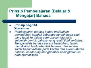 Prinsip Pembelajaran (Belajar &
Mengajar) Bahasa
 Prinsip Kognitif
Otomatisitas
 Pembelajaran bahasa kedua melibatkan
pemindahan kendali beberapa bentuk pada saat
yang tepat ke dalam pemrosesan otomatis
sejumlah bentuk bahasa yang relatif tidak terbatas.
Menganalisis bahasa secara berlebihan, terlalu
memikirkan bentuk-bentuk bahasa, dan secara
sadar berlama-lama pada kaidah dan aturan-aturan
bahasa cenderung menghambat peningkatan ke
arah otomatisitas.
 
