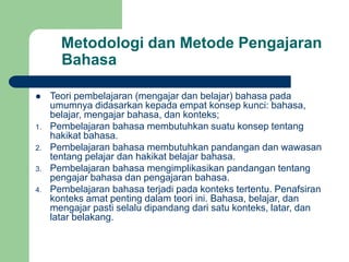 Metodologi dan Metode Pengajaran
Bahasa
 Teori pembelajaran (mengajar dan belajar) bahasa pada
umumnya didasarkan kepada empat konsep kunci: bahasa,
belajar, mengajar bahasa, dan konteks;
1. Pembelajaran bahasa membutuhkan suatu konsep tentang
hakikat bahasa.
2. Pembelajaran bahasa membutuhkan pandangan dan wawasan
tentang pelajar dan hakikat belajar bahasa.
3. Pembelajaran bahasa mengimplikasikan pandangan tentang
pengajar bahasa dan pengajaran bahasa.
4. Pembelajaran bahasa terjadi pada konteks tertentu. Penafsiran
konteks amat penting dalam teori ini. Bahasa, belajar, dan
mengajar pasti selalu dipandang dari satu konteks, latar, dan
latar belakang.
 