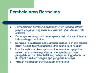 Pembelajaran Bermakna
 Pembelajaran bermakna akan menuntun kepada retensi
jangka panjang yang lebih baik dibandingkan dengan rote
learning
 Beberapa kemungkinan penerapan prinsip di atas di dalam
kelas sebagai berikut ini.
1. Gunakan kekuatan pembelajaran bermakna dengan menarik
minat pelajar, tujuan akademik, dan tujuan karir pelajar;
2. Apabila topik atau konsep baru diperkenalkan, upayakan
untuk menanamkannya dengan mempertimbangkan
pengetahuan dan latar belakang pelajar sehingga topik baru
itu dapat dikaitkan dengan apa yang diketahuinya;
3. Hindari kelemahan pembelajaran menghafal;
 