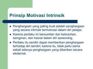 Prinsip Motivasi Intrinsik
 Penghargaan yang paling kuat adalah penghargaan
yang secara intrinsik termotivasi dalam diri pelajar.
 Karena perilaku ini bersumber dari kebutuhan,
keinginan, dan hasrat dalam diri seseorang.
 Perilaku itu sendiri dapat memberikan penghargaan
terhadap diri sendiri; karena itu, tidak perlu sama
sekali adanya penghargaan yang diberikan secara
eksternal.
 