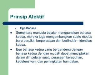 Prinsip Afektif
 Ego Bahasa
 Sementara manusia belajar menggunakan bahasa
kedua, mereka juga mengembangkan suatu modus
baru berpikir, berperasaan dan bertindak—identitas
kedua.
 Ego bahasa kedua yang bergandeng dengan
bahasa kedua dengan mudah dapat menciptakan
dalam diri pelajar suatu perasaan kerapuhan,
kedefensivan, dan peningkatan hambatan.
 