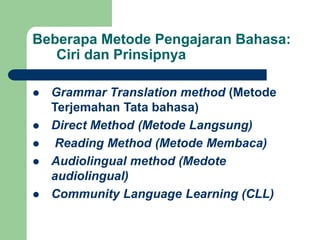 Beberapa Metode Pengajaran Bahasa:
Ciri dan Prinsipnya
 Grammar Translation method (Metode
Terjemahan Tata bahasa)
 Direct Method (Metode Langsung)
 Reading Method (Metode Membaca)
 Audiolingual method (Medote
audiolingual)
 Community Language Learning (CLL)
 
