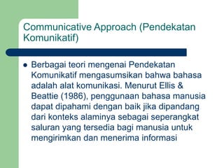 Communicative Approach (Pendekatan
Komunikatif)
 Berbagai teori mengenai Pendekatan
Komunikatif mengasumsikan bahwa bahasa
adalah alat komunikasi. Menurut Ellis &
Beattie (1986), penggunaan bahasa manusia
dapat dipahami dengan baik jika dipandang
dari konteks alaminya sebagai seperangkat
saluran yang tersedia bagi manusia untuk
mengirimkan dan menerima informasi
 