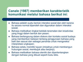 Canale (1987) memberikan karakteristik
komunikasi melalui bahasa berikut ini:
 Bahasa adalah suatu bentuk interaksi sosial dan oleh karena
itu secara normal diperoleh dan digunakan dalam interaksi
sosial;
 Bahasa melibatkan tingkat ketidak-teramalan dan kreativitas
yang tinggi dalam bentuk dan pesan;
 Bahasa berlangsung dalam diskors dan konteks sosial budaya
yang memberikan batasan tentang penggunaan bahasa yang
baik dan sesuai dan sebagai penanda untuk mengoreksi
interpretasi ungkapan;
 Bahasa selalu memiliki tujuan (misalnya untuk membangun
hubungan sosial, membujuk atau berjanji);
 Bahasa melibatkan bahasa otentik dan dipertentangkan
dengan bahasa yang dibuat seperti buku teks.
 