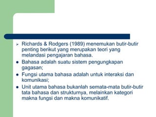 Richards & Rodgers (1989) menemukan butir-butir
penting berikut yang merupakan teori yang
melandasi pengajaran bahasa.
 Bahasa adalah suatu sistem pengungkapan
gagasan;
 Fungsi utama bahasa adalah untuk interaksi dan
komunikasi;
 Unit utama bahasa bukanlah semata-mata butir-butir
tata bahasa dan strukturnya, melainkan kategori
makna fungsi dan makna komunikatif.
 
