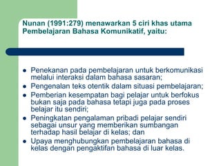 Nunan (1991:279) menawarkan 5 ciri khas utama
Pembelajaran Bahasa Komunikatif, yaitu:
 Penekanan pada pembelajaran untuk berkomunikasi
melalui interaksi dalam bahasa sasaran;
 Pengenalan teks otentik dalam situasi pembelajaran;
 Pemberian kesempatan bagi pelajar untuk berfokus
bukan saja pada bahasa tetapi juga pada proses
belajar itu sendiri;
 Peningkatan pengalaman pribadi pelajar sendiri
sebagai unsur yang memberikan sumbangan
terhadap hasil belajar di kelas; dan
 Upaya menghubungkan pembelajaran bahasa di
kelas dengan pengaktifan bahasa di luar kelas.
 