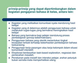 prinsip-prinsip yang dapat dipertimbangkan dalam
kegiatan pengajaran bahasa di kelas, antara lain:
 Kegiatan yang melibatkan komunikasi nyata mendorong hasil
belajar
 Kegiatan yang di dalamnya adalah penggunaan bahasa untuk
melakukan tugas-tugas yang bermakna meningkatkan hasil
belajar
 Bahasa yang bermakna bagi pelajar mendukung proses
pembelajaran (prinsip kebermaknaan);
 Penggunaan bahasa yang otentik menentukan tingkat
kecepatan terbaik terhadap keberhasilan pembelajaran bahasa
kedua/asing;
 Penggunaan kerja pasangan atau kerja kelompok dalam situasi
komunikatif interaktif;
 Eksplorasi berdasarkan task-based exploration, negosiasi dan
pemecahan masalah;
 Penekanan pada inisiatif dan interaksi pelajar, arahan petunjuk
bukan semata-mata memperhatikan utang.
 