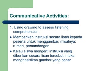 Communicative Activities:
1. Using drawing to assess listening
comprehension:
 Memberikan instruksi secara lisan kepada
peserta untuk menggambar, misalnya:
rumah, pemandangan
 Kalau siswa mengerti instruksi yang
diberikan secara lisan tersebut, maka
menghasislkan gambar yang benar
 