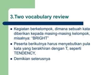 3.Two vocabulary review
 Kegiatan berkelompok, dimana sebuah kata
diberikan kepada masing-masing kelompok,
misalnya: “BRIGHT”
 Peserta berikutnya harus menyebutkan pula
kata yang berakhiran dengan T, seperti
TENDENCY,
 Demikian seterusnya
 