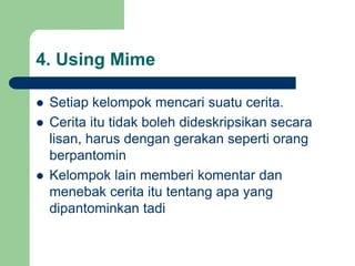 4. Using Mime
 Setiap kelompok mencari suatu cerita.
 Cerita itu tidak boleh dideskripsikan secara
lisan, harus dengan gerakan seperti orang
berpantomin
 Kelompok lain memberi komentar dan
menebak cerita itu tentang apa yang
dipantominkan tadi
 