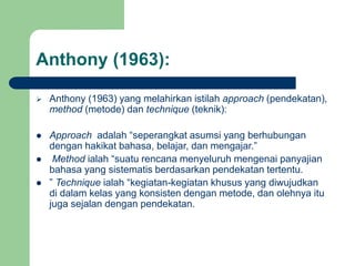 Anthony (1963):
 Anthony (1963) yang melahirkan istilah approach (pendekatan),
method (metode) dan technique (teknik):
 Approach adalah “seperangkat asumsi yang berhubungan
dengan hakikat bahasa, belajar, dan mengajar.”
 Method ialah “suatu rencana menyeluruh mengenai panyajian
bahasa yang sistematis berdasarkan pendekatan tertentu.
 ” Technique ialah “kegiatan-kegiatan khusus yang diwujudkan
di dalam kelas yang konsisten dengan metode, dan olehnya itu
juga sejalan dengan pendekatan.
 