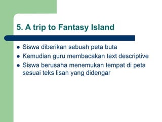5. A trip to Fantasy Island
 Siswa diberikan sebuah peta buta
 Kemudian guru membacakan text descriptive
 Siswa berusaha menemukan tempat di peta
sesuai teks lisan yang didengar
 