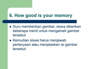 6. How good is your memory
 Guru memberikan gambar, siswa diberikan
beberapa menit untuk mengamati gambar
tersebut
 Kemudian siswa harus menjawab
pertanyaan atau menjelaskan isi gambar
tersebut
 
