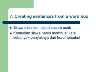 7. Creating sentences from a word box
 Siswa diberikan abjad secara acak
 Kemudian siswa harus membuat kata
sebanyak-banyaknya dari huruf tersebut
 