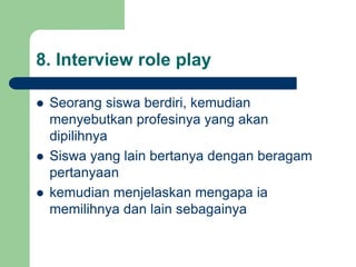 8. Interview role play
 Seorang siswa berdiri, kemudian
menyebutkan profesinya yang akan
dipilihnya
 Siswa yang lain bertanya dengan beragam
pertanyaan
 kemudian menjelaskan mengapa ia
memilihnya dan lain sebagainya
 
