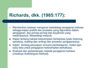 Richards, dkk. (1985:177):
 Memberikan batasan mengenai metodologi pengajaran bahasa
sebagai kajian praktik dan prosedur yang digunakan dalam
pengajaran, dan prinsip-prinsip dan keyakinan yang
melandasinya. Metodologi meliputi:
 Kajian tentang hakikat keterampilan berbahasa (yaitu listening,
speaking, reading dan writing) dan prosedur pengajarannya
 Kajian tentang penyiapan rencana pembelajaran, materi ajar,
buku teks untuk pengajaran keterampilan berbahasa;
 Evaluasi dan perbandingan metode pengajaran bahasa
(misalnya Audiolingual method);
 