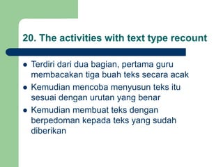 20. The activities with text type recount
 Terdiri dari dua bagian, pertama guru
membacakan tiga buah teks secara acak
 Kemudian mencoba menyusun teks itu
sesuai dengan urutan yang benar
 Kemudian membuat teks dengan
berpedoman kepada teks yang sudah
diberikan
 
