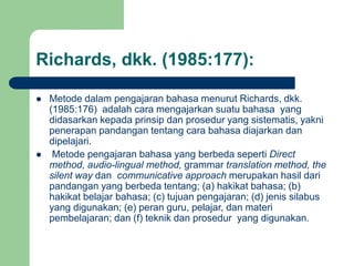 Richards, dkk. (1985:177):
 Metode dalam pengajaran bahasa menurut Richards, dkk.
(1985:176) adalah cara mengajarkan suatu bahasa yang
didasarkan kepada prinsip dan prosedur yang sistematis, yakni
penerapan pandangan tentang cara bahasa diajarkan dan
dipelajari.
 Metode pengajaran bahasa yang berbeda seperti Direct
method, audio-lingual method, grammar translation method, the
silent way dan communicative approach merupakan hasil dari
pandangan yang berbeda tentang; (a) hakikat bahasa; (b)
hakikat belajar bahasa; (c) tujuan pengajaran; (d) jenis silabus
yang digunakan; (e) peran guru, pelajar, dan materi
pembelajaran; dan (f) teknik dan prosedur yang digunakan.
 