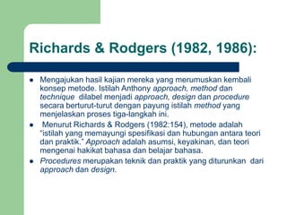 Richards & Rodgers (1982, 1986):
 Mengajukan hasil kajian mereka yang merumuskan kembali
konsep metode. Istilah Anthony approach, method dan
technique dilabel menjadi approach, design dan procedure
secara berturut-turut dengan payung istilah method yang
menjelaskan proses tiga-langkah ini.
 Menurut Richards & Rodgers (1982:154), metode adalah
“istilah yang memayungi spesifikasi dan hubungan antara teori
dan praktik.” Approach adalah asumsi, keyakinan, dan teori
mengenai hakikat bahasa dan belajar bahasa.
 Procedures merupakan teknik dan praktik yang diturunkan dari
approach dan design.
 
