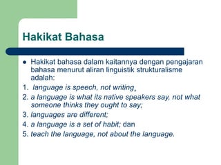 Hakikat Bahasa
 Hakikat bahasa dalam kaitannya dengan pengajaran
bahasa menurut aliran linguistik strukturalisme
adalah:
1. language is speech, not writing¸
2. a language is what its native speakers say, not what
someone thinks they ought to say;
3. languages are different;
4. a language is a set of habit; dan
5. teach the language, not about the language.
 