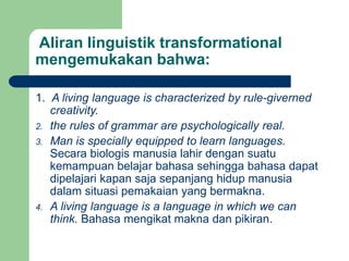 Aliran linguistik transformational
mengemukakan bahwa:
1. A living language is characterized by rule-giverned
creativity.
2. the rules of grammar are psychologically real.
3. Man is specially equipped to learn languages.
Secara biologis manusia lahir dengan suatu
kemampuan belajar bahasa sehingga bahasa dapat
dipelajari kapan saja sepanjang hidup manusia
dalam situasi pemakaian yang bermakna.
4. A living language is a language in which we can
think. Bahasa mengikat makna dan pikiran.
 