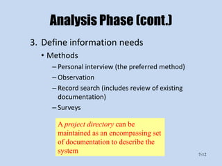 Analysis Phase (cont.)
3. Define information needs
  • Methods
     – Personal interview (the preferred method)
     – Observation
     – Record search (includes review of existing
       documentation)
     – Surveys

      A project directory can be
      maintained as an encompassing set
      of documentation to describe the
      system                                        7-12
 