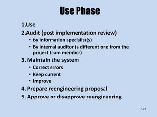 Use Phase
1.Use
2.Audit (post implementation review)
  • By information specialist(s)
  • By internal auditor (a different one from the
    project team member)
3. Maintain the system
  • Correct errors
  • Keep current
  • Improve
4. Prepare reengineering proposal
5. Approve or disapprove reengineering
                                                    7-22
 