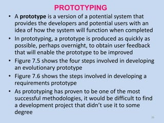 PROTOTYPING
• A prototype is a version of a potential system that
  provides the developers and potential users with an
  idea of how the system will function when completed
• In prototyping, a prototype is produced as quickly as
  possible, perhaps overnight, to obtain user feedback
  that will enable the prototype to be improved
• Figure 7.5 shows the four steps involved in developing
  an evolutionary prototype
• Figure 7.6 shows the steps involved in developing a
  requirements prototype
• As prototyping has proven to be one of the most
  successful methodologies, it would be difficult to find
  a development project that didn’t use it to some
  degree
                                                       26
 
