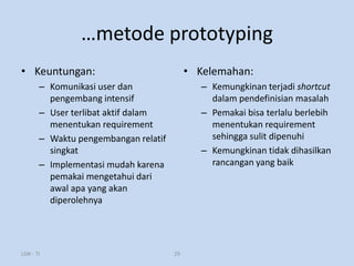 …metode prototyping
• Keuntungan:                               • Kelemahan:
        – Komunikasi user dan                  – Kemungkinan terjadi shortcut
          pengembang intensif                    dalam pendefinisian masalah
        – User terlibat aktif dalam            – Pemakai bisa terlalu berlebih
          menentukan requirement                 menentukan requirement
        – Waktu pengembangan relatif             sehingga sulit dipenuhi
          singkat                              – Kemungkinan tidak dihasilkan
        – Implementasi mudah karena              rancangan yang baik
          pemakai mengetahui dari
          awal apa yang akan
          diperolehnya




LSIK - TI                              29
 