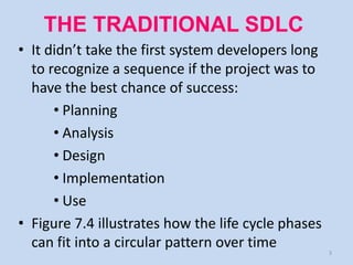 THE TRADITIONAL SDLC
• It didn’t take the first system developers long
  to recognize a sequence if the project was to
  have the best chance of success:
      • Planning
      • Analysis
      • Design
      • Implementation
      • Use
• Figure 7.4 illustrates how the life cycle phases
  can fit into a circular pattern over time          3
 