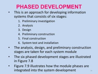 PHASED DEVELOPMENT
•   This is an approach for developing information
    systems that consists of six stages:
      1.   Preliminary investigation
      2.   Analysis
      3.   Design
      4.   Preliminary construction
      5.   Final construction
      6.   System test and installation
•   The analysis, design, and preliminary construction
    stages are taken for each system module
•   The six phased development stages are illustrated
    in Figure 7.8
•   Figure 7.9 illustrates how the module phases are
    integrated into the system development            33
 