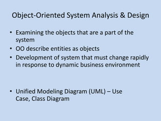 Object-Oriented System Analysis & Design

• Examining the objects that are a part of the
  system
• OO describe entities as objects
• Development of system that must change rapidly
  in response to dynamic business environment


• Unified Modeling Diagram (UML) – Use
  Case, Class Diagram
 