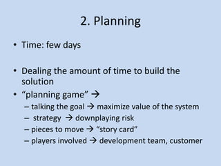 2. Planning
• Time: few days

• Dealing the amount of time to build the
  solution
• “planning game” 
  – talking the goal  maximize value of the system
  – strategy  downplaying risk
  – pieces to move  “story card”
  – players involved  development team, customer
 