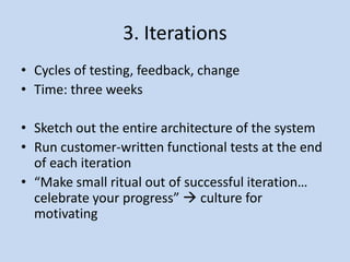 3. Iterations
• Cycles of testing, feedback, change
• Time: three weeks

• Sketch out the entire architecture of the system
• Run customer-written functional tests at the end
  of each iteration
• “Make small ritual out of successful iteration…
  celebrate your progress”  culture for
  motivating
 