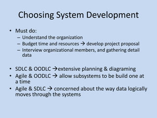 Choosing System Development
• Must do:
   – Understand the organization
   – Budget time and resources  develop project proposal
   – Interview organizational members, and gathering detail
     data

• SDLC & OODLC extensive planning & diagraming
• Agile & OODLC  allow subsystems to be build one at
  a time
• Agile & SDLC  concerned about the way data logically
  moves through the systems
 