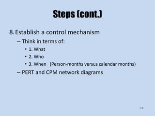 Steps (cont.)
8.Establish a control mechanism
  – Think in terms of:
     • 1. What
     • 2. Who
     • 3. When (Person-months versus calendar months)
  – PERT and CPM network diagrams




                                                        7-9
 