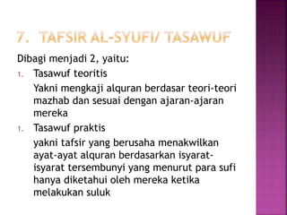 Dibagi menjadi 2, yaitu: 
1. Tasawuf teoritis 
Yakni mengkaji alquran berdasar teori-teori 
mazhab dan sesuai dengan ajaran-ajaran 
mereka 
1. Tasawuf praktis 
yakni tafsir yang berusaha menakwilkan 
ayat-ayat alquran berdasarkan isyarat-isyarat 
tersembunyi yang menurut para sufi 
hanya diketahui oleh mereka ketika 
melakukan suluk 
 