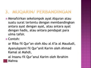  Menafsirkan sekelompok ayat Alquran atau 
suatu surat tertentu dengan membandingkan 
antara ayat dengan ayat, atau antara ayat 
dengan hadis, atau antara pendapat para 
ulma tafsir. 
 Contoh: 
ar Riba fil Qur’an oleh Abu al A’la al Maududi, 
Ayanulqosmi fil Qur’anil Karim oleh Ahmad 
Kamal al Mahdi, 
al Insanu fil Qur’anul Karim oleh Ibrahim 
Mahna 
 